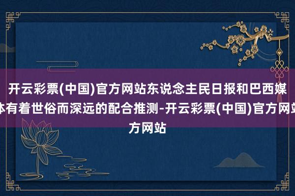 开云彩票(中国)官方网站东说念主民日报和巴西媒体有着世俗而深远的配合推测-开云彩票(中国)官方网站