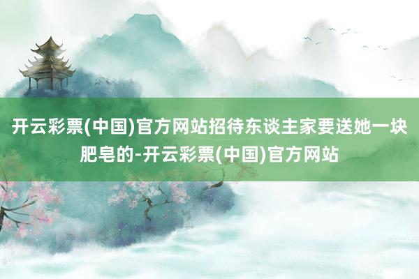 开云彩票(中国)官方网站招待东谈主家要送她一块肥皂的-开云彩票(中国)官方网站