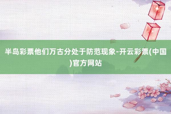 半岛彩票他们万古分处于防范现象-开云彩票(中国)官方网站