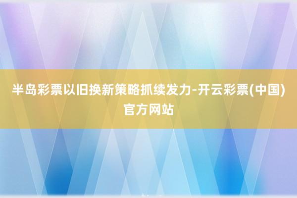 半岛彩票以旧换新策略抓续发力-开云彩票(中国)官方网站