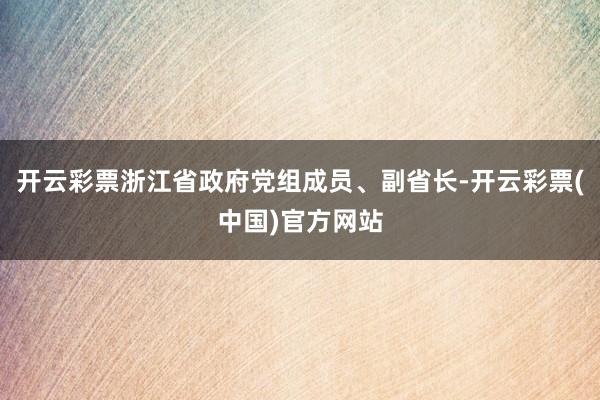 开云彩票浙江省政府党组成员、副省长-开云彩票(中国)官方网站