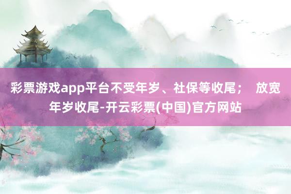 彩票游戏app平台不受年岁、社保等收尾；  放宽年岁收尾-开云彩票(中国)官方网站