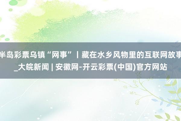 半岛彩票乌镇“网事”丨藏在水乡风物里的互联网故事_大皖新闻 | 安徽网-开云彩票(中国)官方网站