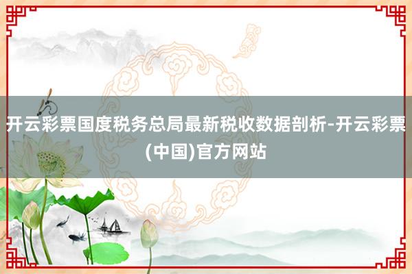 开云彩票国度税务总局最新税收数据剖析-开云彩票(中国)官方网站