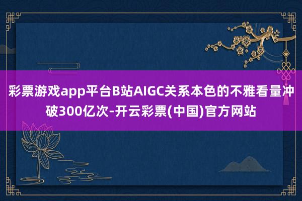 彩票游戏app平台B站AIGC关系本色的不雅看量冲破300亿次-开云彩票(中国)官方网站