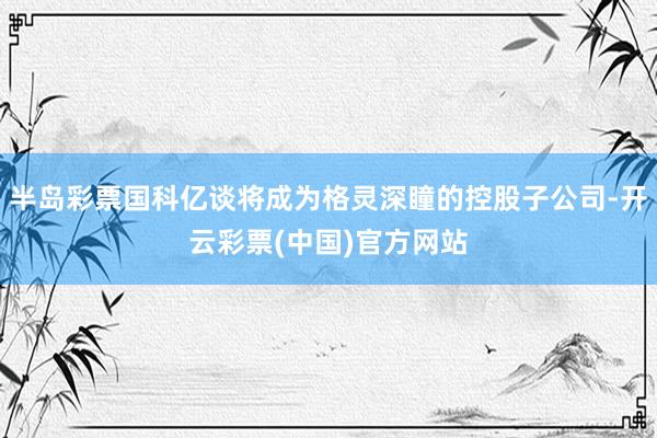 半岛彩票国科亿谈将成为格灵深瞳的控股子公司-开云彩票(中国)官方网站