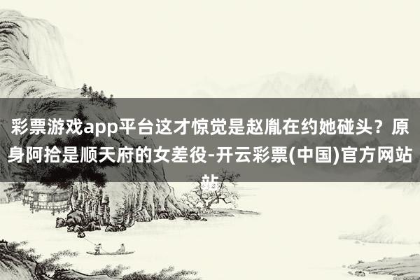 彩票游戏app平台这才惊觉是赵胤在约她碰头？原身阿拾是顺天府的女差役-开云彩票(中国)官方网站