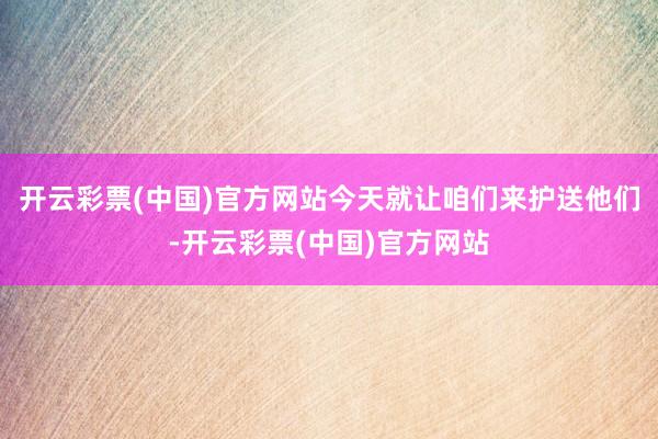 开云彩票(中国)官方网站今天就让咱们来护送他们-开云彩票(中国)官方网站