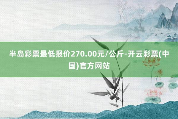 半岛彩票最低报价270.00元/公斤-开云彩票(中国)官方网站