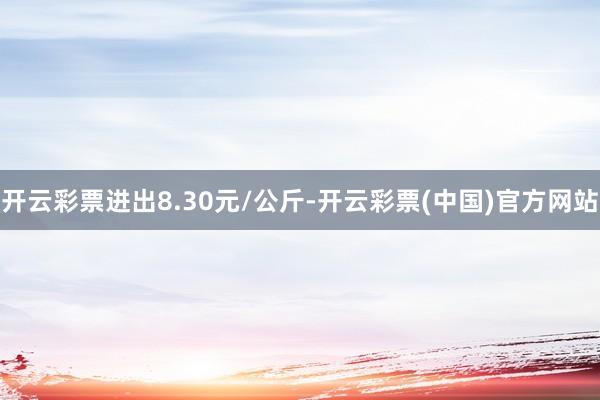 开云彩票进出8.30元/公斤-开云彩票(中国)官方网站