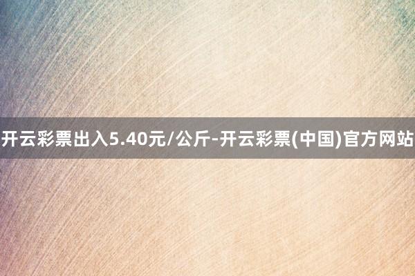 开云彩票出入5.40元/公斤-开云彩票(中国)官方网站