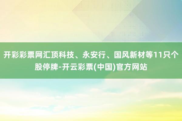 开彩彩票网汇顶科技、永安行、国风新材等11只个股停牌-开云彩票(中国)官方网站