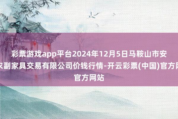 彩票游戏app平台2024年12月5日马鞍山市安民农副家具交易有限公司价钱行情-开云彩票(中国)官方网站