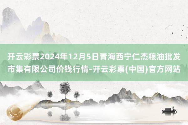 开云彩票2024年12月5日青海西宁仁杰粮油批发市集有限公司价钱行情-开云彩票(中国)官方网站