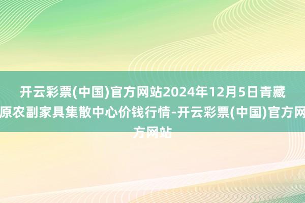 开云彩票(中国)官方网站2024年12月5日青藏高原农副家具集散中心价钱行情-开云彩票(中国)官方网站