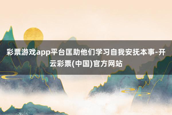 彩票游戏app平台匡助他们学习自我安抚本事-开云彩票(中国)官方网站