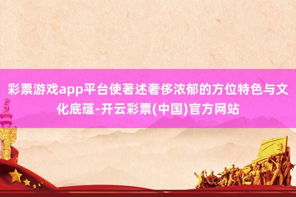 彩票游戏app平台使著述奢侈浓郁的方位特色与文化底蕴-开云彩票(中国)官方网站