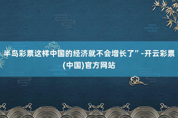 半岛彩票这样中国的经济就不会增长了”-开云彩票(中国)官方网站