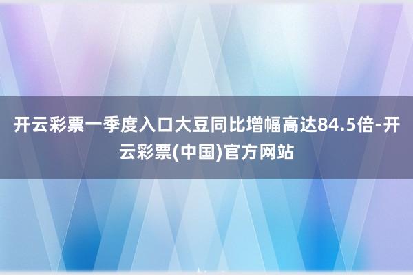 开云彩票一季度入口大豆同比增幅高达84.5倍-开云彩票(中国)官方网站