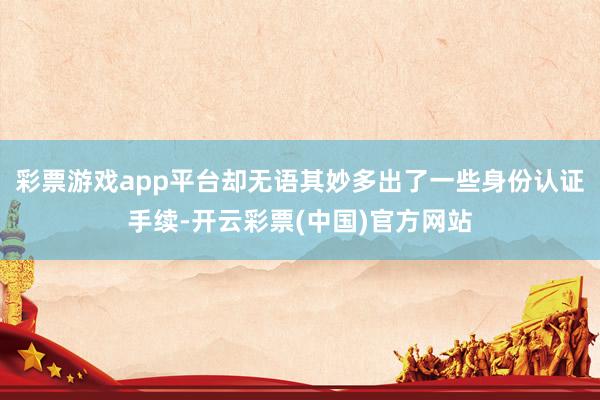 彩票游戏app平台却无语其妙多出了一些身份认证手续-开云彩票(中国)官方网站