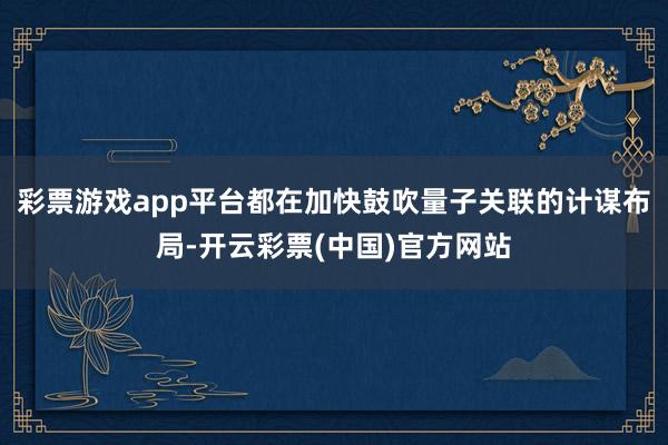 彩票游戏app平台都在加快鼓吹量子关联的计谋布局-开云彩票(中国)官方网站