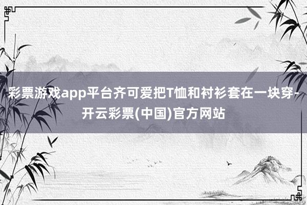 彩票游戏app平台齐可爱把T恤和衬衫套在一块穿-开云彩票(中国)官方网站