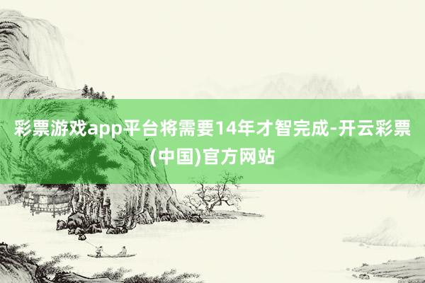 彩票游戏app平台将需要14年才智完成-开云彩票(中国)官方网站