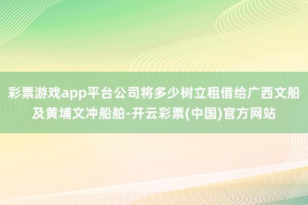 彩票游戏app平台公司将多少树立租借给广西文船及黄埔文冲船舶-开云彩票(中国)官方网站