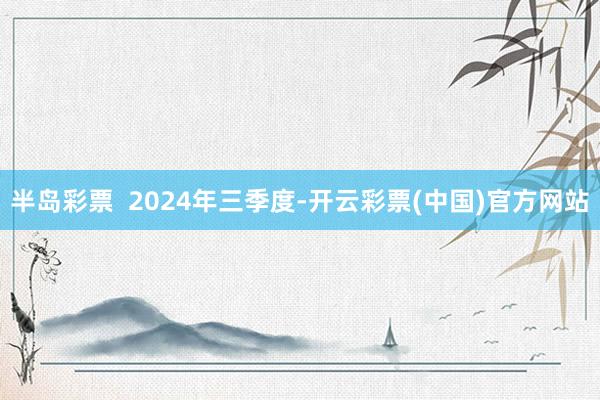 半岛彩票  2024年三季度-开云彩票(中国)官方网站