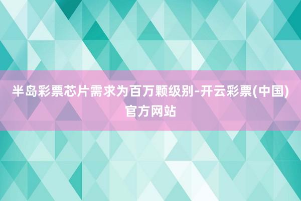 半岛彩票芯片需求为百万颗级别-开云彩票(中国)官方网站