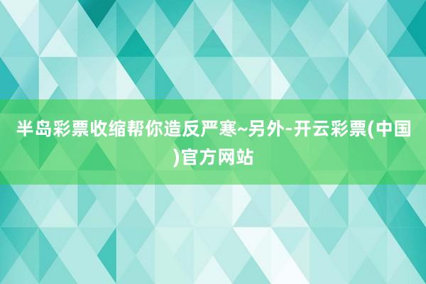 半岛彩票收缩帮你造反严寒~另外-开云彩票(中国)官方网站