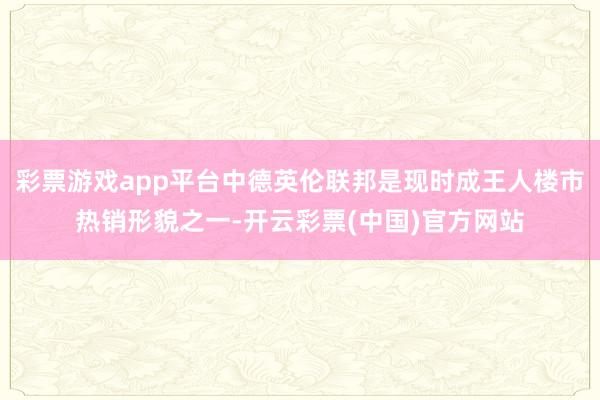 彩票游戏app平台中德英伦联邦是现时成王人楼市热销形貌之一-开云彩票(中国)官方网站