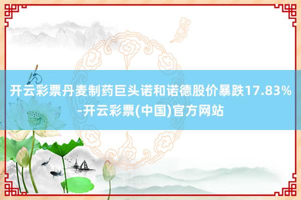 开云彩票丹麦制药巨头诺和诺德股价暴跌17.83%-开云彩票(中国)官方网站