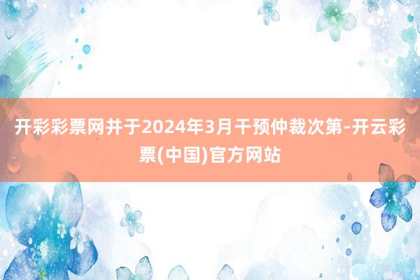 开彩彩票网并于2024年3月干预仲裁次第-开云彩票(中国)官方网站