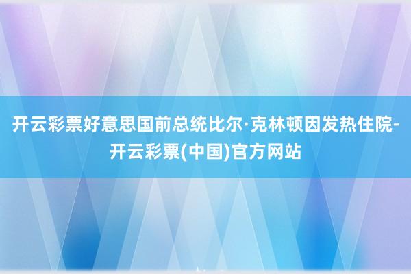 开云彩票好意思国前总统比尔·克林顿因发热住院-开云彩票(中国)官方网站