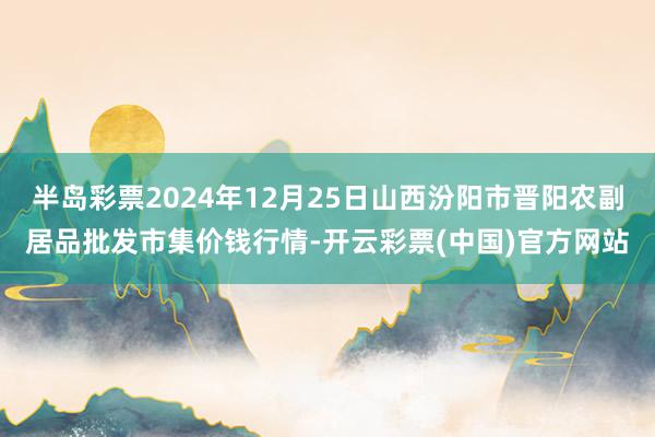 半岛彩票2024年12月25日山西汾阳市晋阳农副居品批发市集价钱行情-开云彩票(中国)官方网站