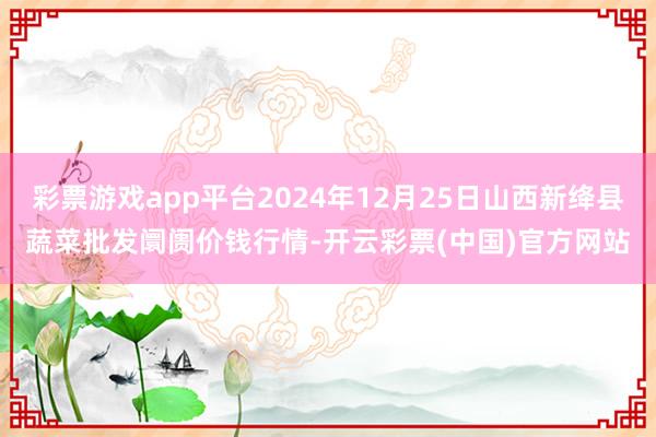 彩票游戏app平台2024年12月25日山西新绛县蔬菜批发阛阓价钱行情-开云彩票(中国)官方网站