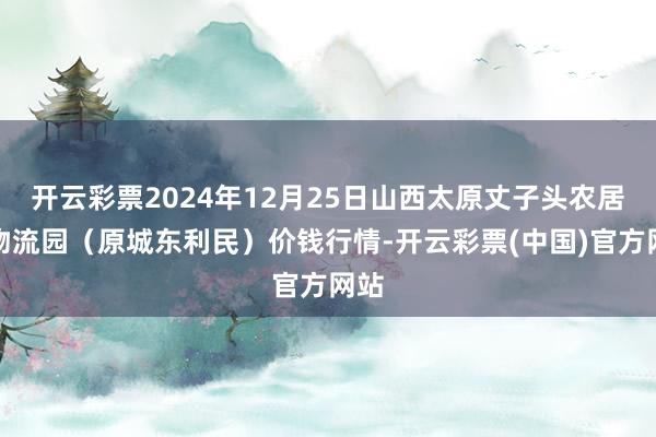 开云彩票2024年12月25日山西太原丈子头农居品物流园（原城东利民）价钱行情-开云彩票(中国)官方网站