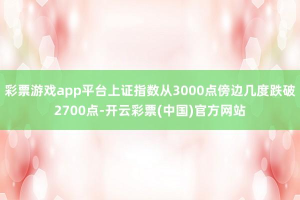 彩票游戏app平台上证指数从3000点傍边几度跌破2700点-开云彩票(中国)官方网站