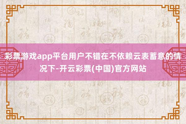 彩票游戏app平台用户不错在不依赖云表蓄意的情况下-开云彩票(中国)官方网站