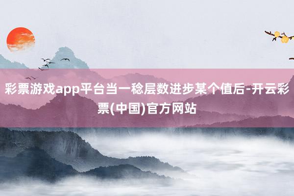 彩票游戏app平台当一稔层数进步某个值后-开云彩票(中国)官方网站