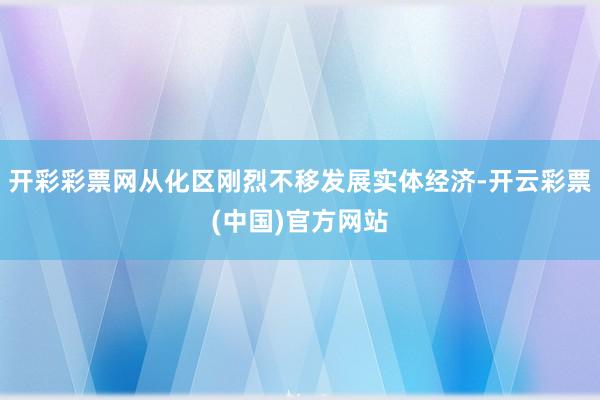 开彩彩票网从化区刚烈不移发展实体经济-开云彩票(中国)官方网站