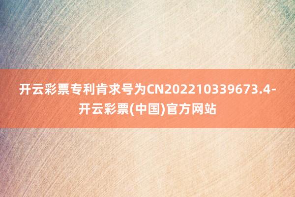 开云彩票专利肯求号为CN202210339673.4-开云彩票(中国)官方网站