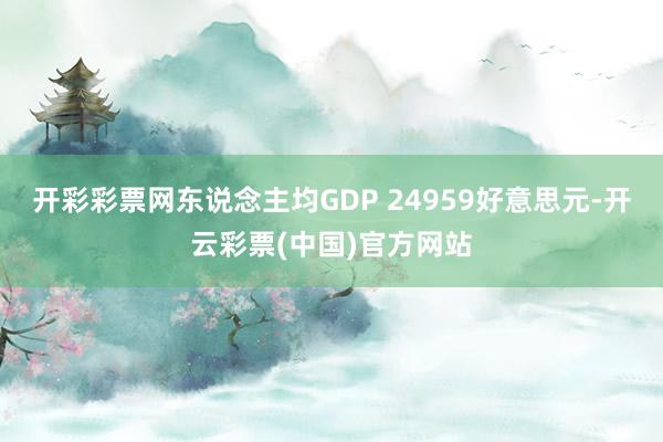 开彩彩票网东说念主均GDP 24959好意思元-开云彩票(中国)官方网站