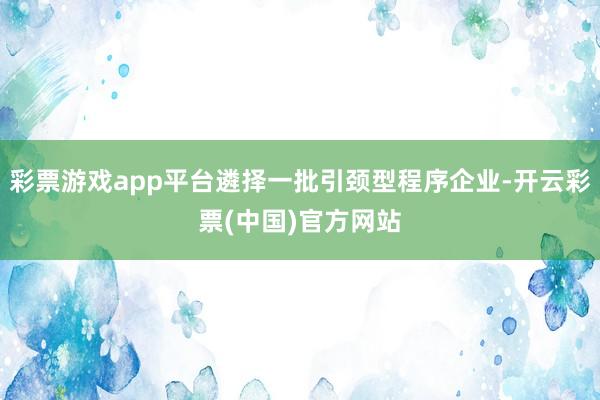 彩票游戏app平台遴择一批引颈型程序企业-开云彩票(中国)官方网站