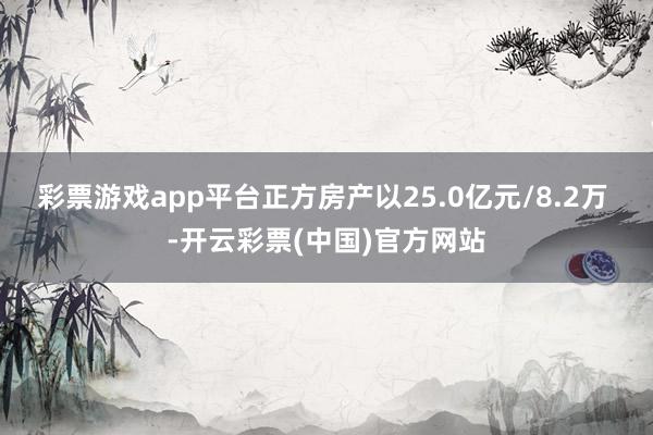 彩票游戏app平台正方房产以25.0亿元/8.2万 -开云彩票(中国)官方网站