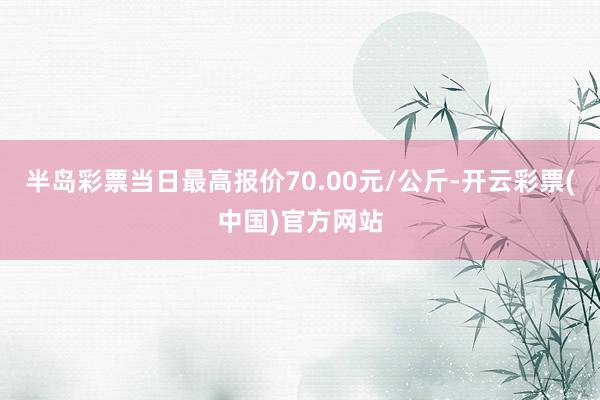 半岛彩票当日最高报价70.00元/公斤-开云彩票(中国)官方网站