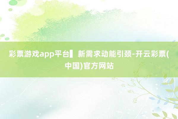 彩票游戏app平台　　▍新需求动能引颈-开云彩票(中国)官方网站