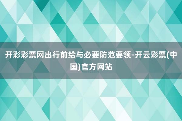 开彩彩票网出行前给与必要防范要领-开云彩票(中国)官方网站