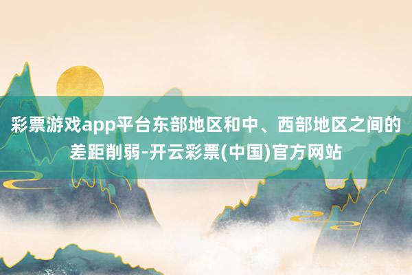 彩票游戏app平台东部地区和中、西部地区之间的差距削弱-开云彩票(中国)官方网站